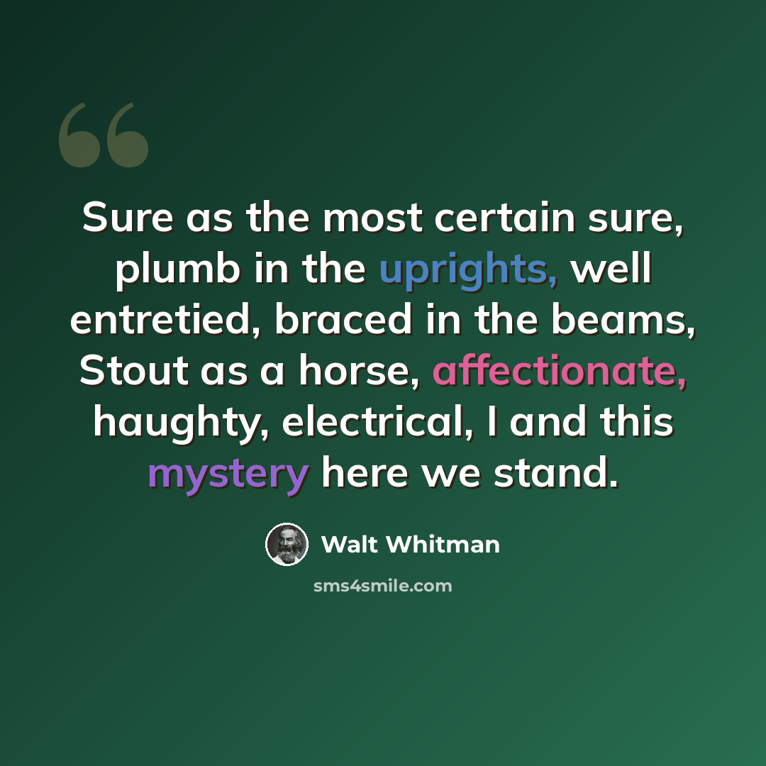 “Sure as the most certain sure, plumb in the uprights, well entretied, braced in the beams, Stout as a horse, affectionate, haughty, electrical, I and this mystery here we stand.” quote by Walt Whitman