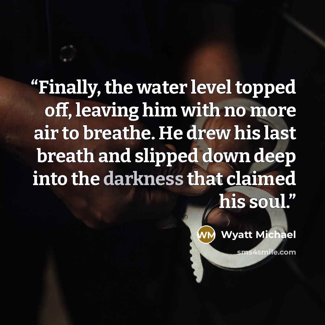 “Finally, the water level topped off, leaving him with no more air to breathe. He drew his last breath and slipped down deep into the darkness that claimed his soul.” quote by Wyatt Michael