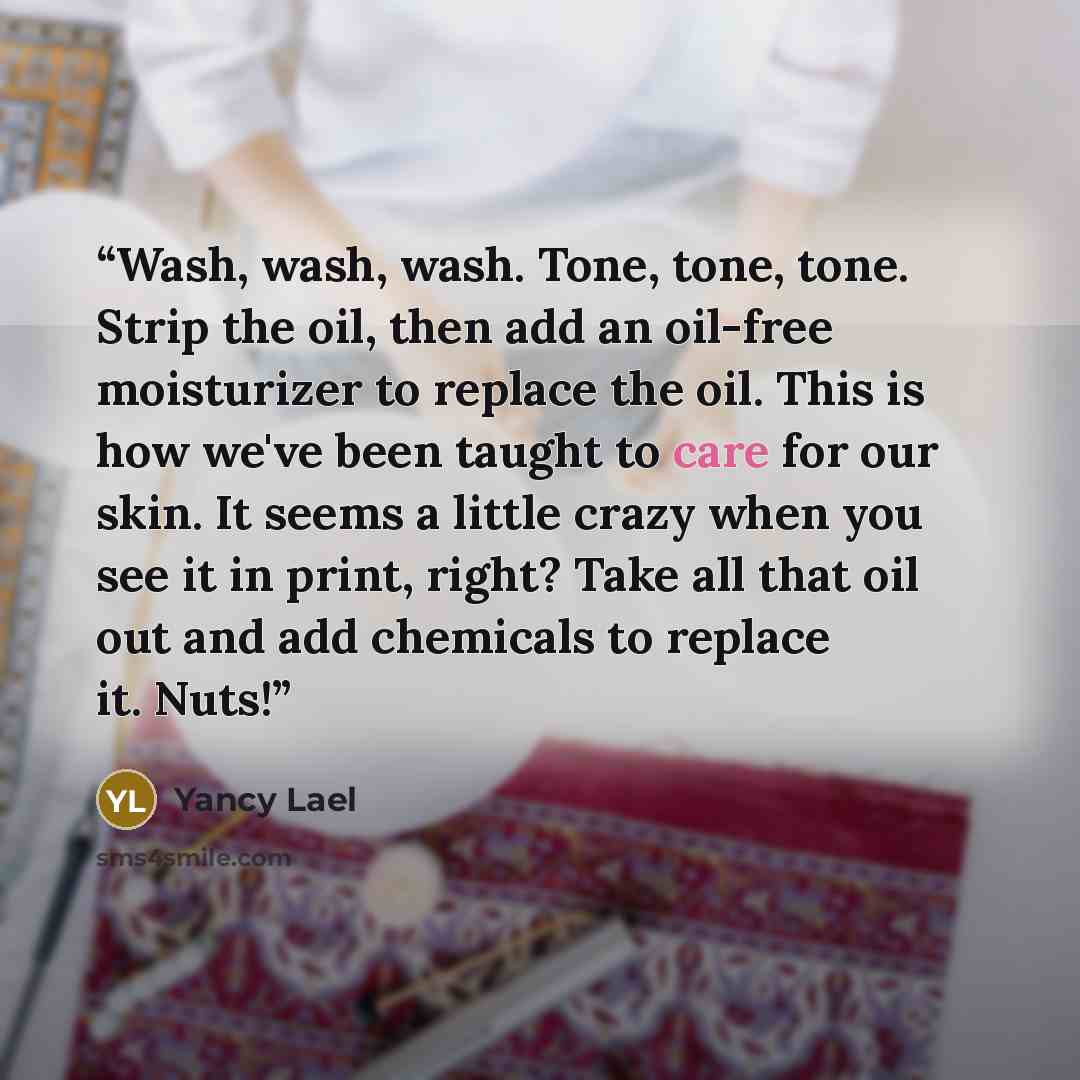 “Wash, wash, wash. Tone, tone, tone. Strip the oil, then add an oil-free moisturizer to replace the oil. This is how we've been taught to care for our skin. It seems a little crazy when you see it in print, right? Take all that oil out and add chemicals to replace it. Nuts!” quote by Yancy Lael