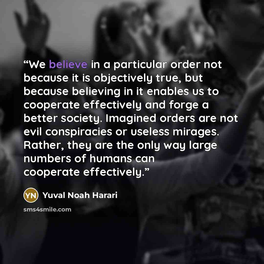 “We believe in a particular order not because it is objectively true, but because believing in it enables us to cooperate effectively and forge a better society. Imagined orders are not evil conspiracies or useless mirages. Rather, they are the only way large numbers of humans can cooperate…” quote by Yuval Noah Harari