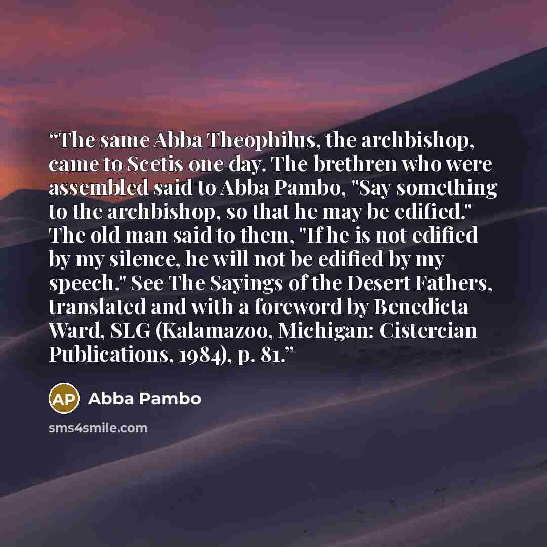 “The same Abba Theophilus, the archbishop, came to Scetis one day. The brethren who were assembled said to Abba Pambo, "Say something to the archbishop, so that he may be edified." The old man said to them, "If he is not edified by my silence, he will not be edified by my speech." See The Sayings…” quote by Abba Pambo
