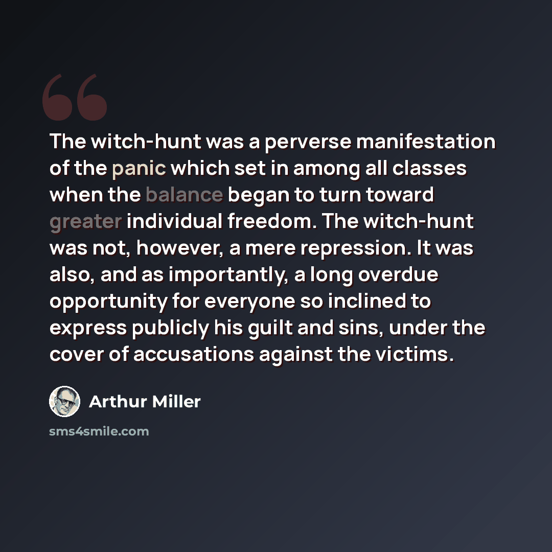 “The witch-hunt was a perverse manifestation of the panic which set in among all classes when the balance began to turn toward greater individual freedom. The witch-hunt was not, however, a mere repression. It was also, and as importantly, a long overdue opportunity for everyone so inclined to…” quote by Arthur Miller