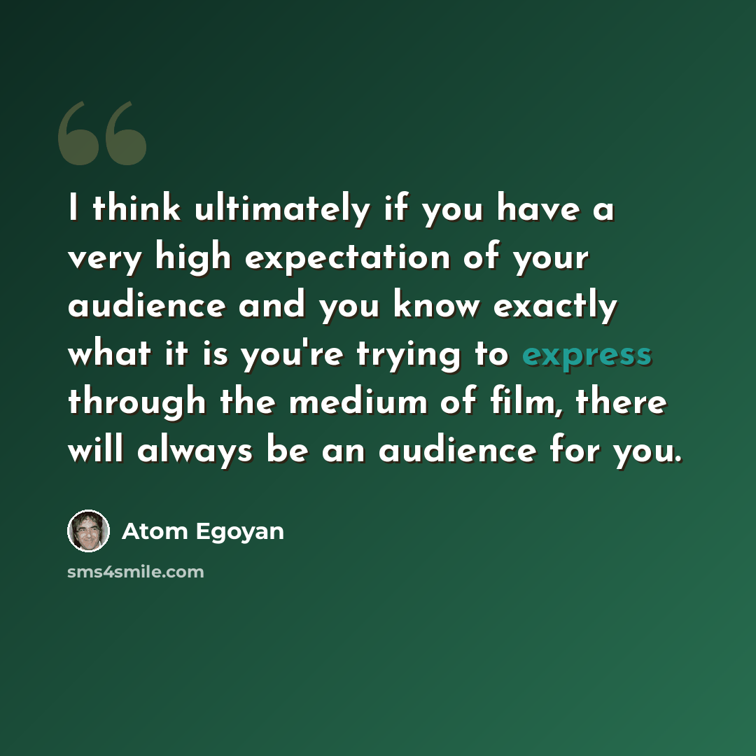“I think ultimately if you have a very high expectation of your audience and you know exactly what it is you're trying to express through the medium of film, there will always be an audience for you.” quote by Atom Egoyan