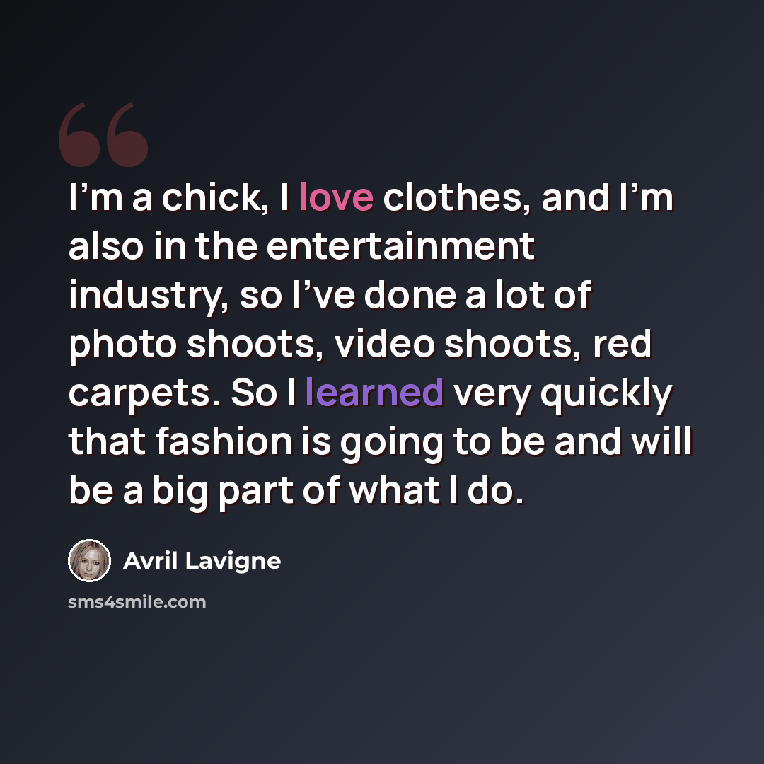“I'm a chick, I love clothes, and I'm also in the entertainment industry, so I've done a lot of photo shoots, video shoots, red carpets. So I learned very quickly that fashion is going to be and will be a big part of what I do.” quote by Avril Lavigne