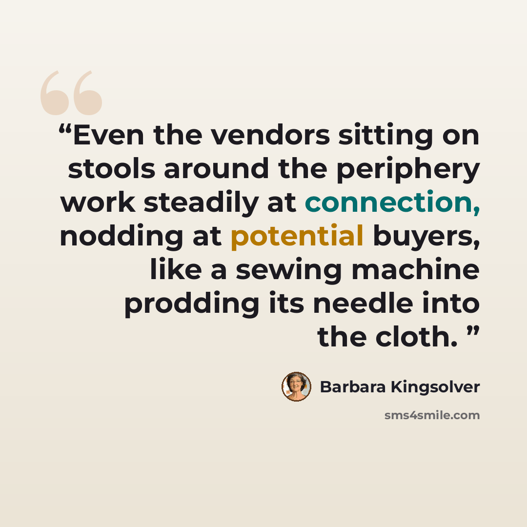 “Even the vendors sitting on stools around the periphery work steadily at connection, nodding at potential buyers, like a sewing machine prodding its needle into the cloth.” quote by Barbara Kingsolver