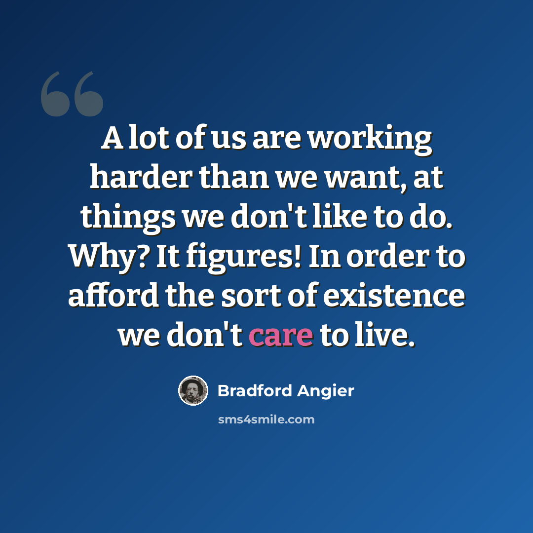 “A lot of us are working harder than we want, at things we don't like to do. Why? It figures! In order to afford the sort of existence we don't care to live.” quote by Bradford Angier