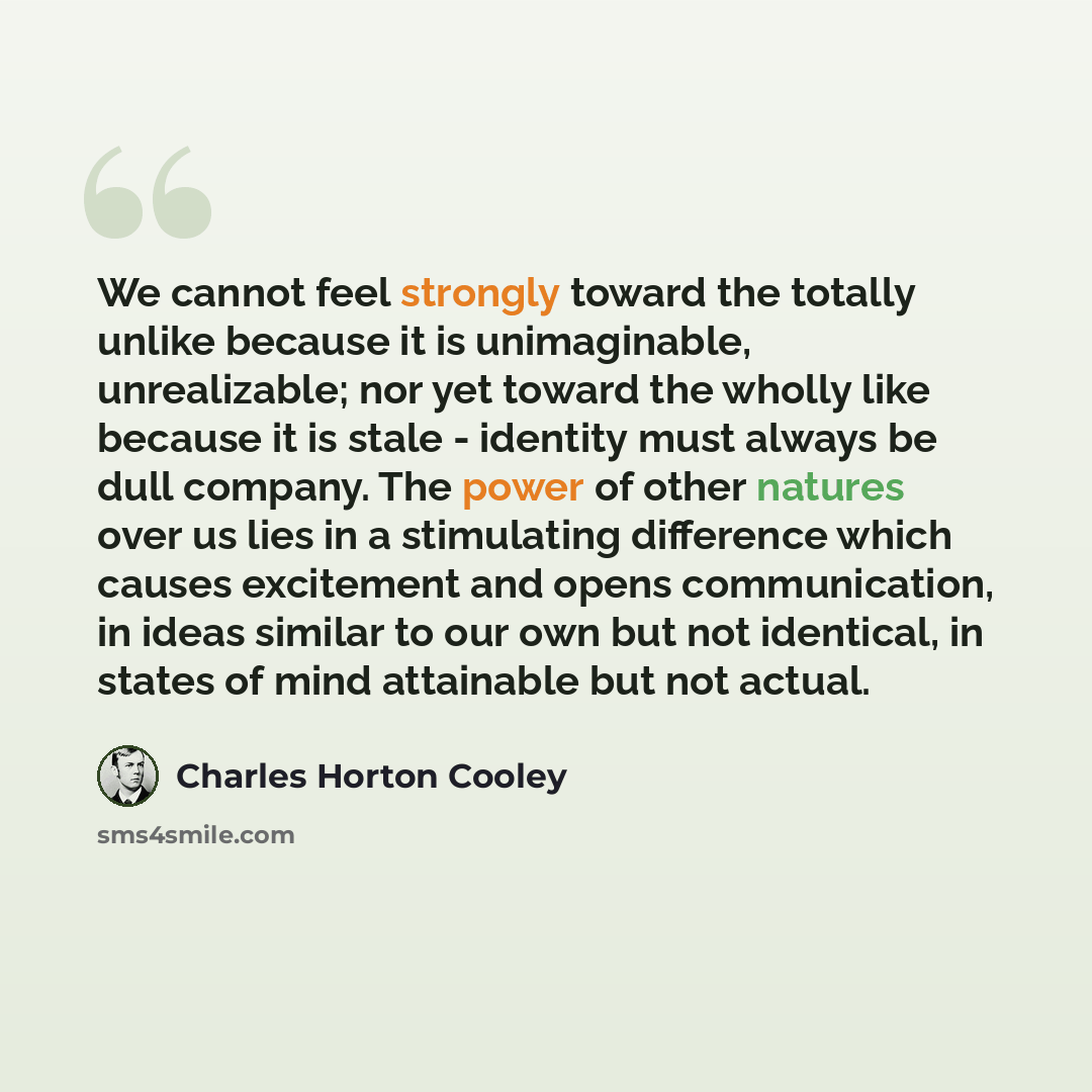 “We cannot feel strongly toward the totally unlike because it is unimaginable, unrealizable; nor yet toward the wholly like because it is stale - identity must always be dull company. The power of other natures over us lies in a stimulating difference which causes excitement and opens…” quote by Charles Horton Cooley