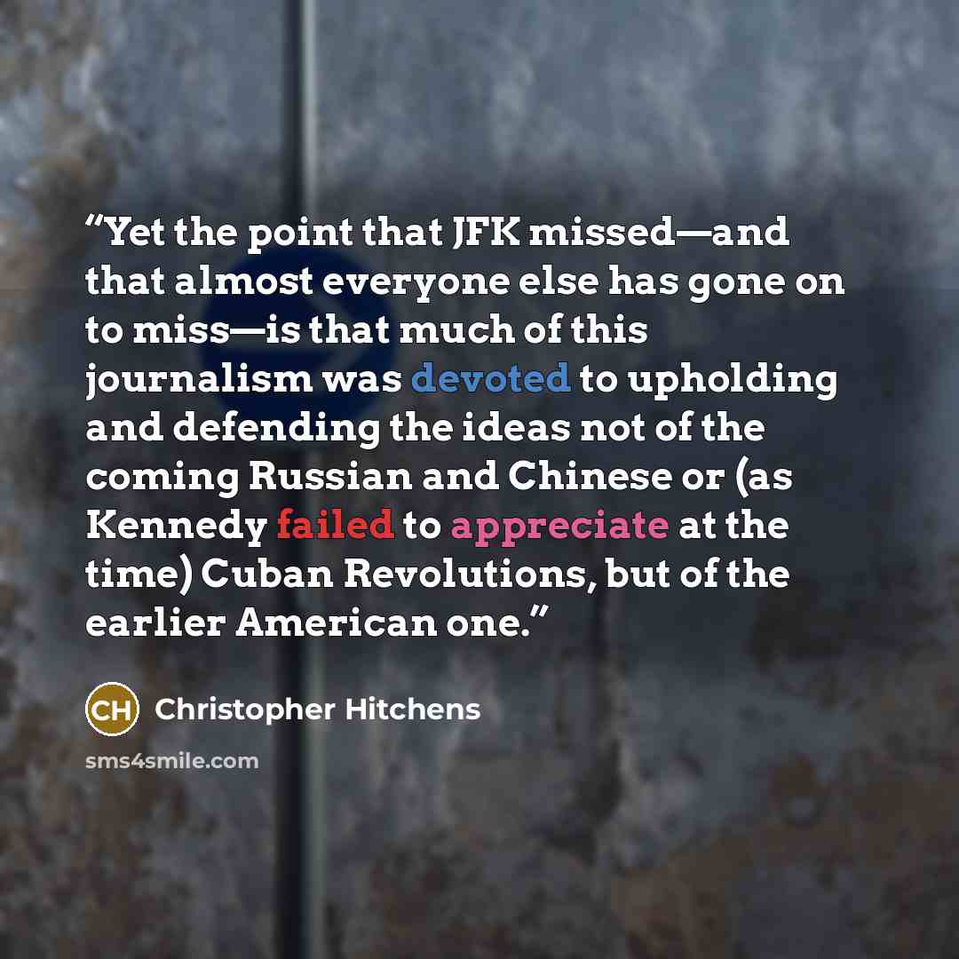 “Yet the point that JFK missed—and that almost everyone else has gone on to miss—is that much of this journalism was devoted to upholding and defending the ideas not of the coming Russian and Chinese or (as Kennedy failed to appreciate at the time) Cuban Revolutions, but of the earlier American one.” quote by Christopher Hitchens