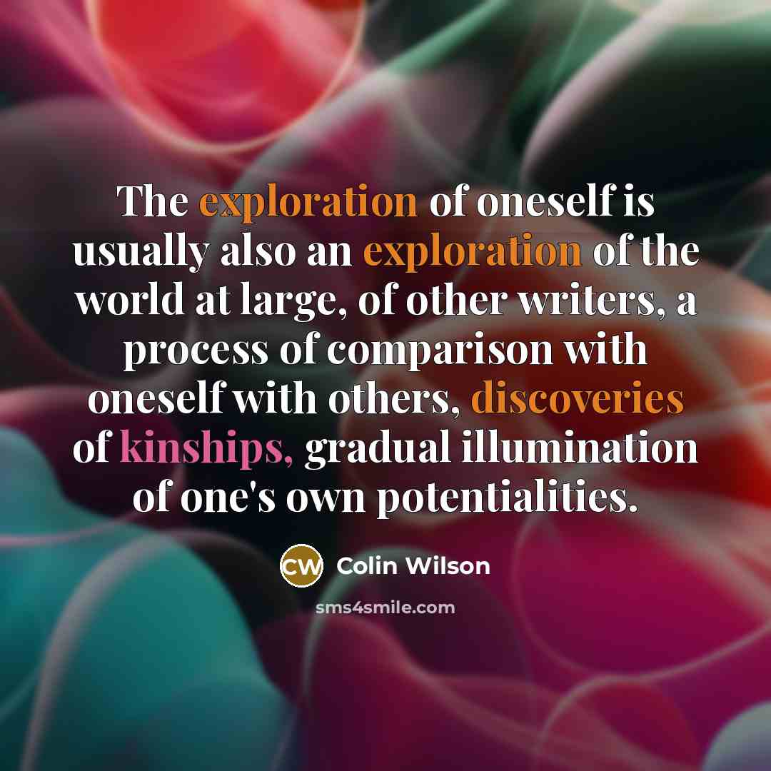 “The exploration of oneself is usually also an exploration of the world at large, of other writers, a process of comparison with oneself with others, discoveries of kinships, gradual illumination of one's own potentialities.” quote by Colin Wilson