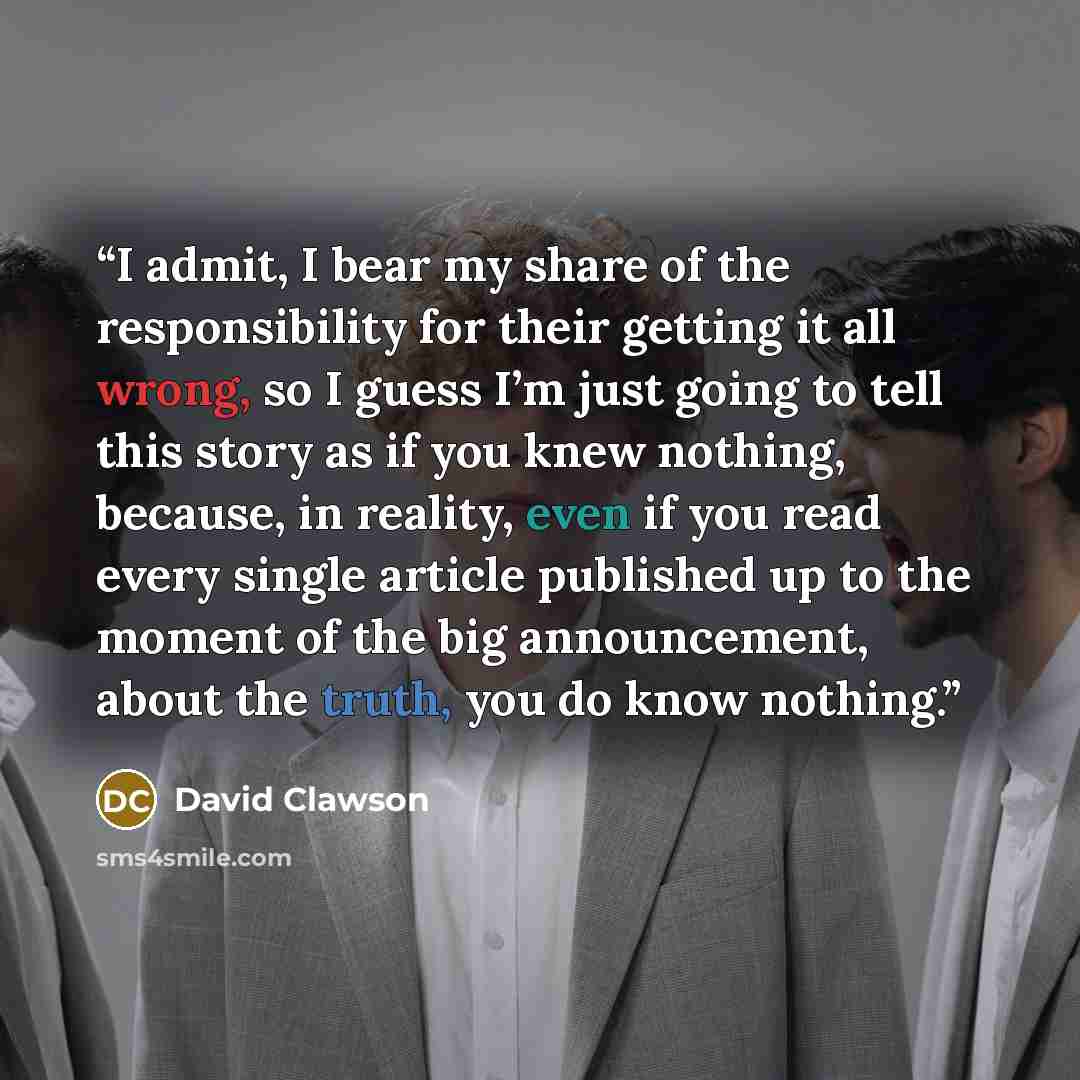 “I admit, I bear my share of the responsibility for their getting it all wrong, so I guess I’m just going to tell this story as if you knew nothing, because, in reality, even if you read every single article published up to the moment of the big announcement, about the truth, you do know nothing.” quote by David Clawson