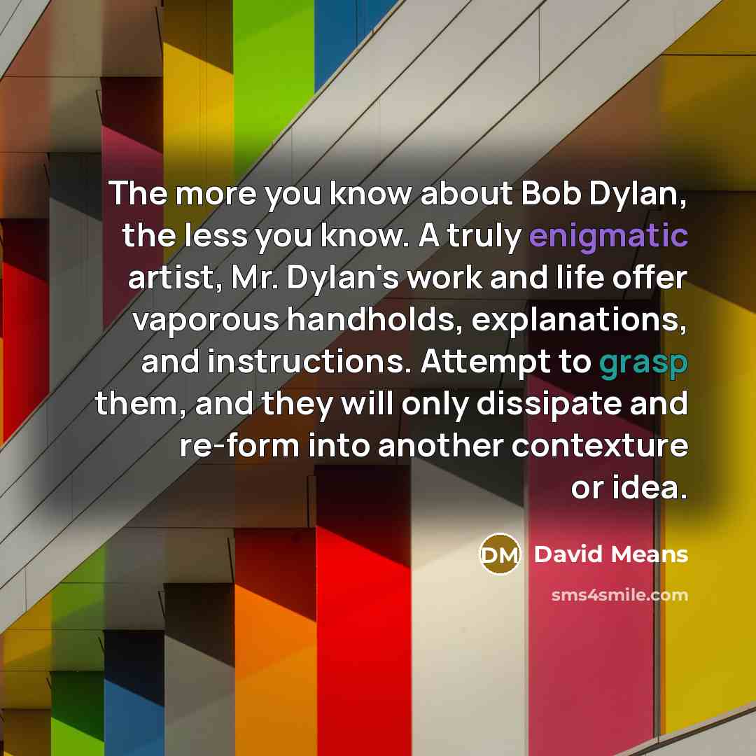 “The more you know about Bob Dylan, the less you know. A truly enigmatic artist, Mr. Dylan's work and life offer vaporous handholds, explanations, and instructions. Attempt to grasp them, and they will only dissipate and re-form into another contexture or idea.” quote by David Means