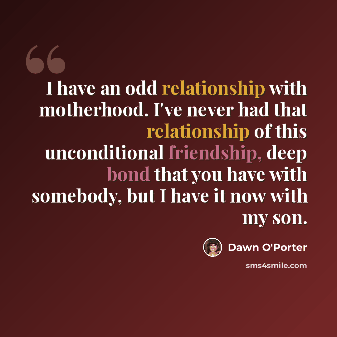 “I have an odd relationship with motherhood. I've never had that relationship of this unconditional friendship, deep bond that you have with somebody, but I have it now with my son.” quote by Dawn O'Porter