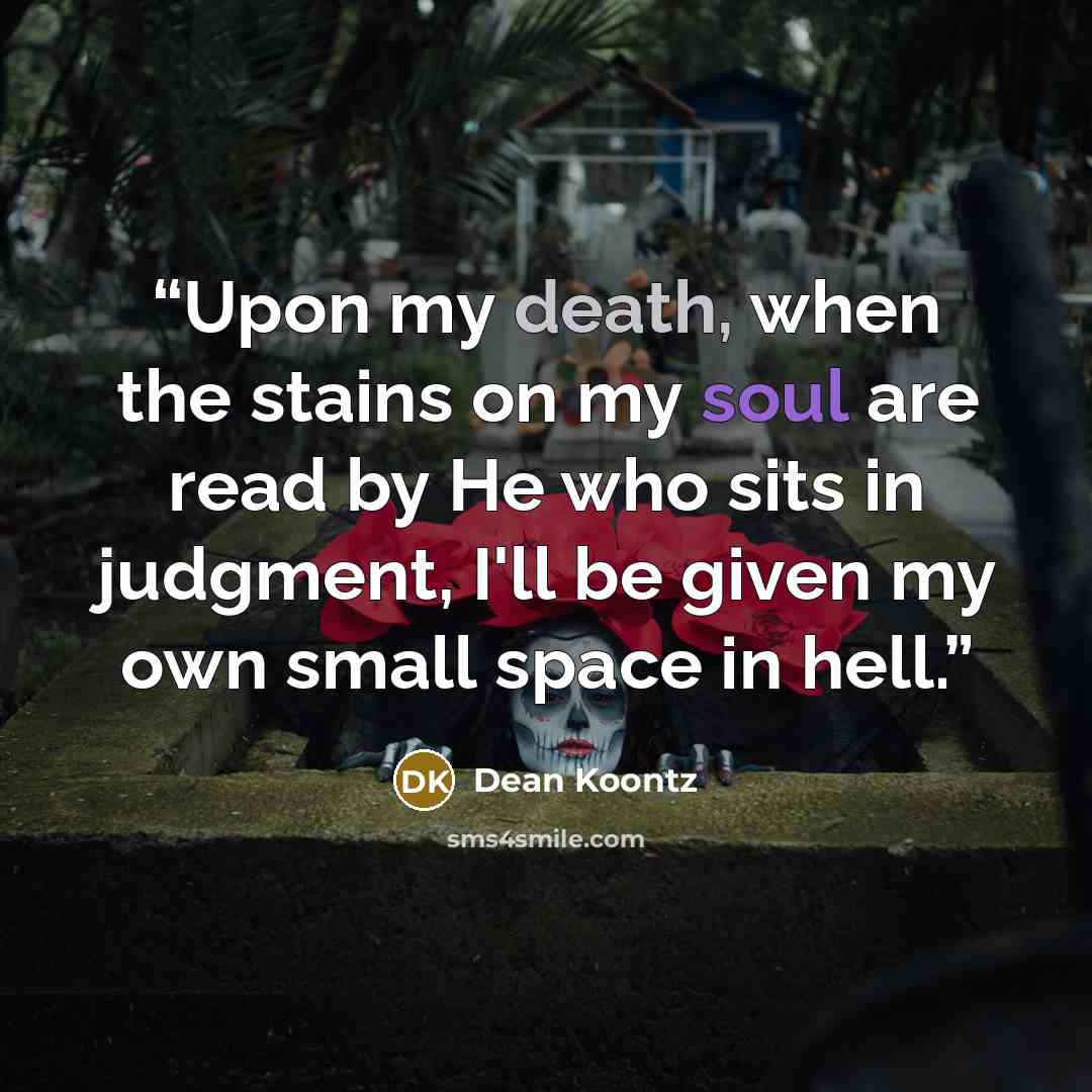 “Upon my death, when the stains on my soul are read by He who sits in judgment, I'll be given my own small space in hell.” quote by Dean Koontz
