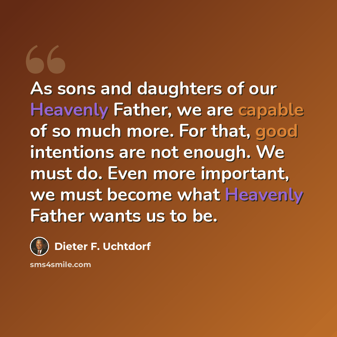 “As sons and daughters of our Heavenly Father, we are capable of so much more. For that, good intentions are not enough. We must do. Even more important, we must become what Heavenly Father wants us to be.” quote by Dieter F. Uchtdorf