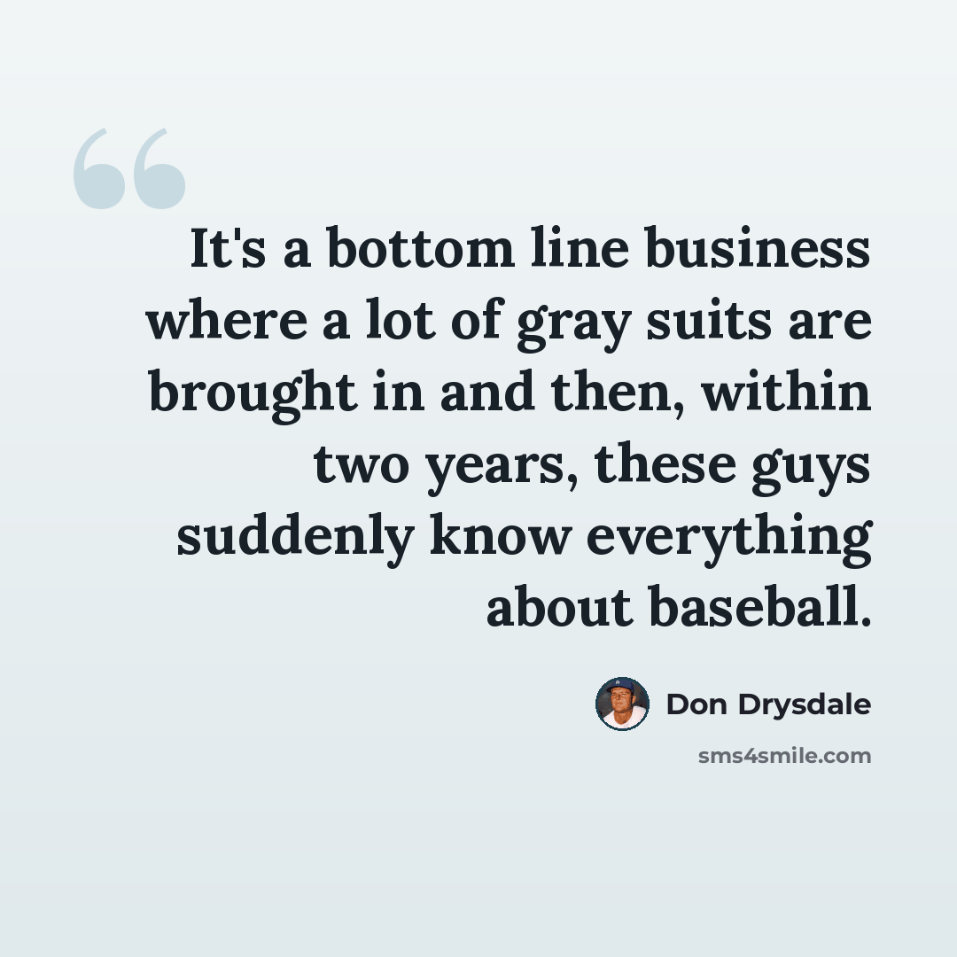 “It's a bottom line business where a lot of gray suits are brought in and then, within two years, these guys suddenly know everything about baseball.” quote by Don Drysdale