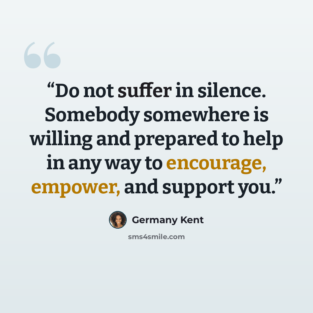 “Do not suffer in silence. Somebody somewhere is willing and prepared to help in any way to encourage, empower, and support you.” quote by Germany Kent