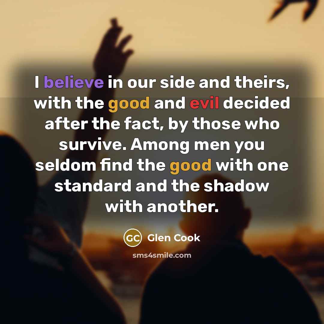 “I believe in our side and theirs, with the good and evil decided after the fact, by those who survive. Among men you seldom find the good with one standard and the shadow with another.” quote by Glen Cook
