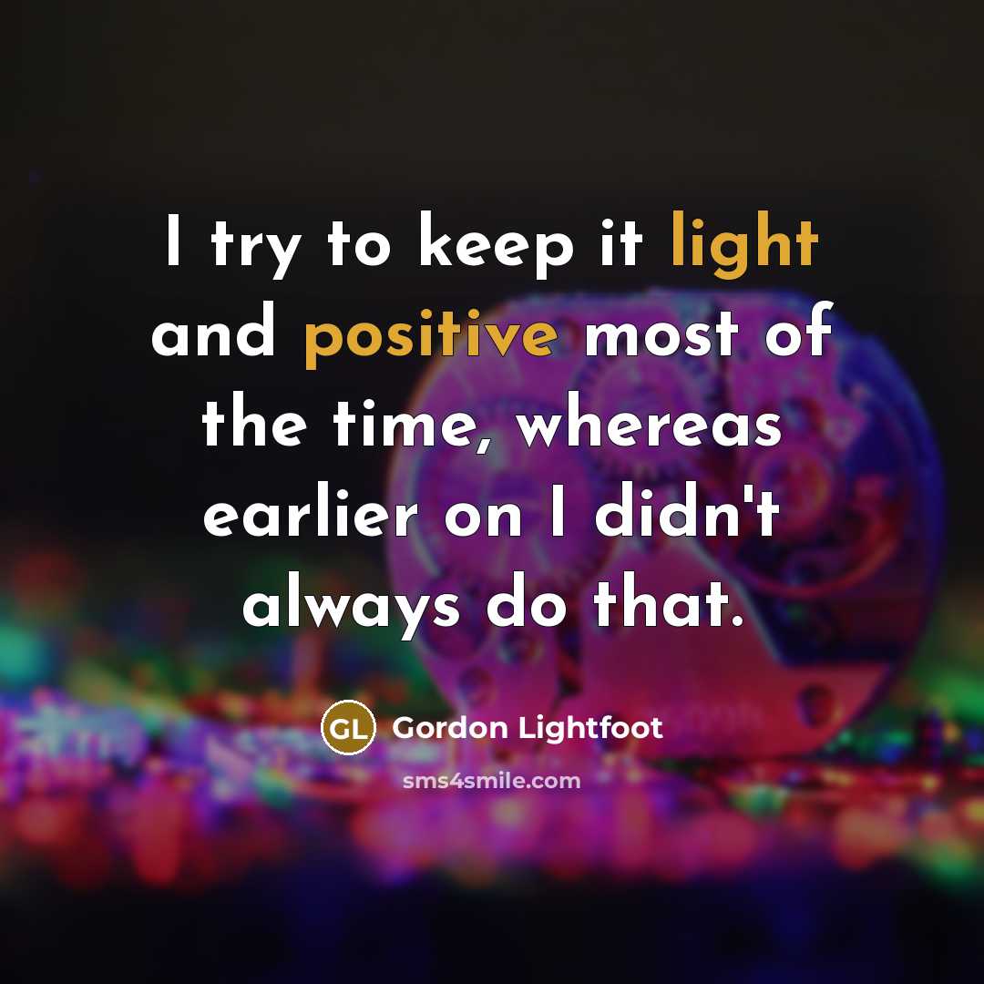 “I try to keep it light and positive most of the time, whereas earlier on I didn't always do that.” quote by Gordon Lightfoot