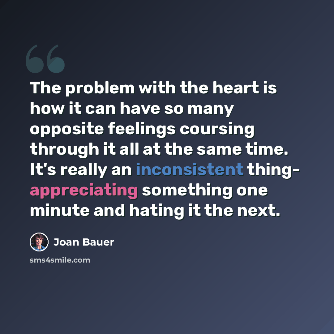“The problem with the heart is how it can have so many opposite feelings coursing through it all at the same time. It's really an inconsistent thing- appreciating something one minute and hating it the next.” quote by Joan Bauer