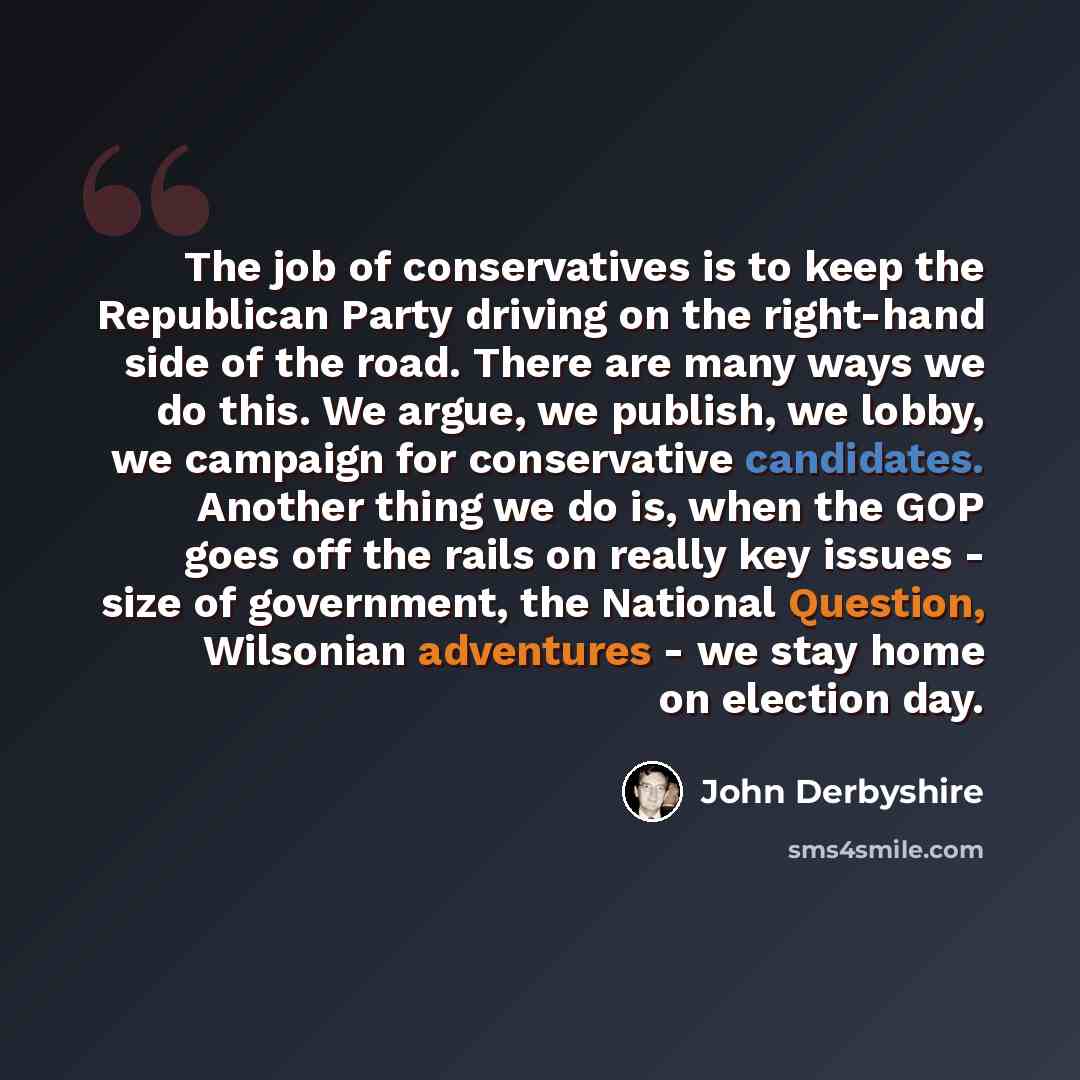 “The job of conservatives is to keep the Republican Party driving on the right-hand side of the road. There are many ways we do this. We argue, we publish, we lobby, we campaign for conservative candidates. Another thing we do is, when the GOP goes off the rails on really key issues - size of…” quote by John Derbyshire