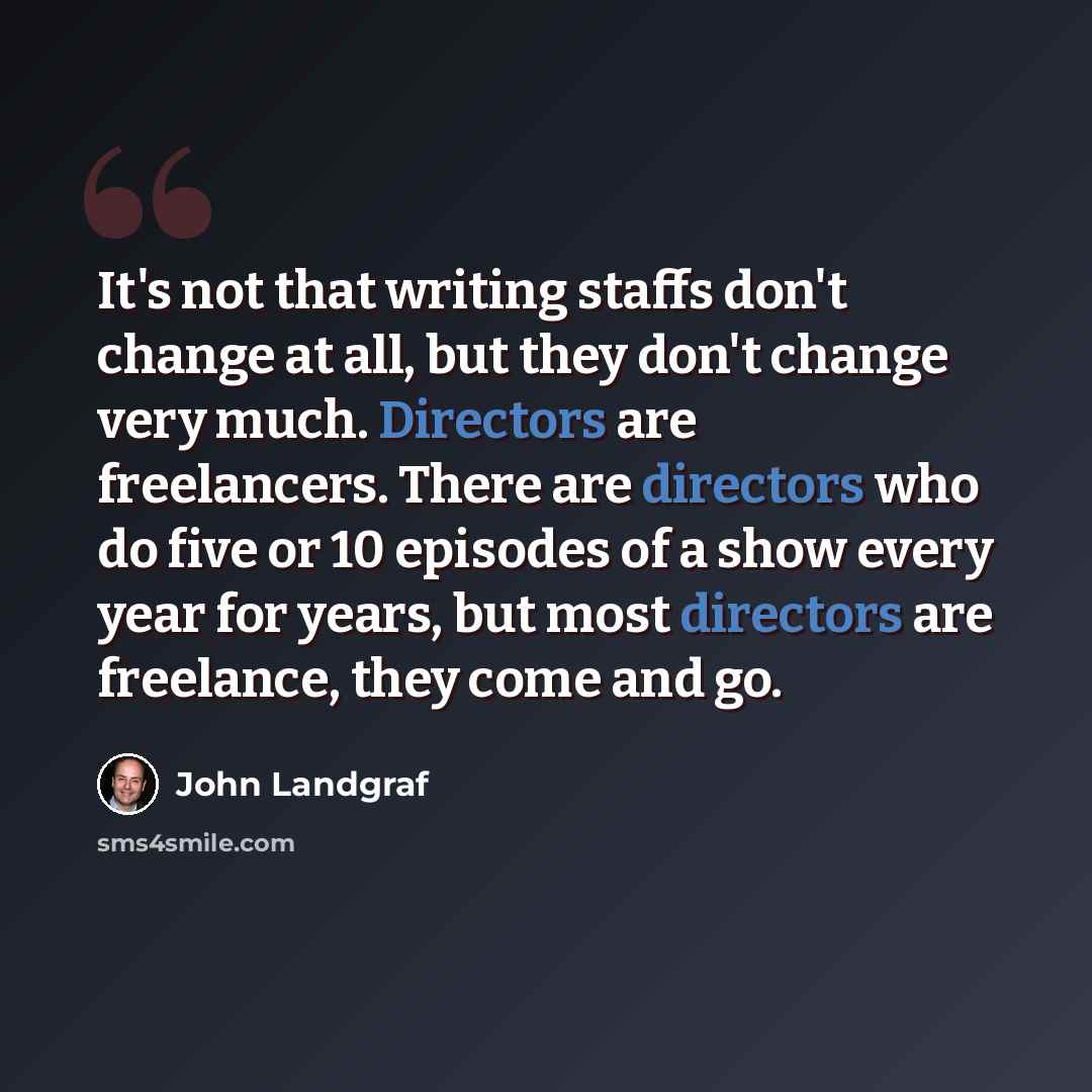 “It's not that writing staffs don't change at all, but they don't change very much. Directors are freelancers. There are directors who do five or 10 episodes of a show every year for years, but most directors are freelance, they come and go.” quote by John Landgraf