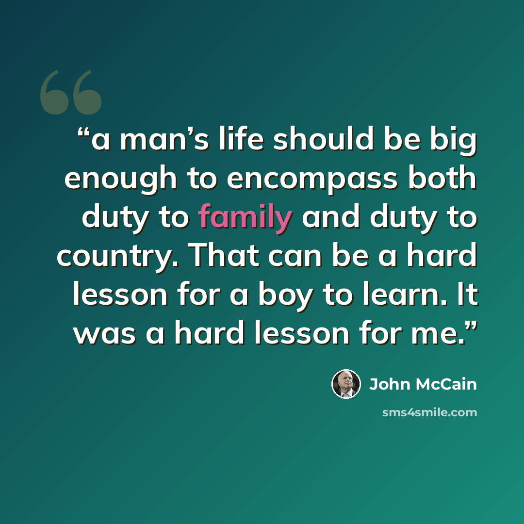 “a man’s life should be big enough to encompass both duty to family and duty to country. That can be a hard lesson for a boy to learn. It was a hard lesson for me.” quote by John McCain