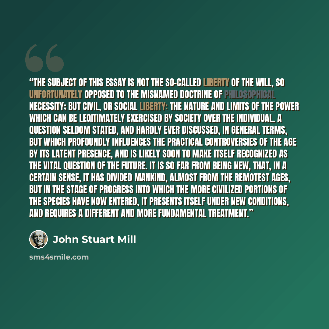 “THE subject of this Essay is not the so-called Liberty of the Will, so unfortunately opposed to the misnamed doctrine of Philosophical Necessity; but Civil, or Social Liberty: the nature and limits of the power which can be legitimately exercised by society over the individual. A question seldom…” quote by John Stuart Mill