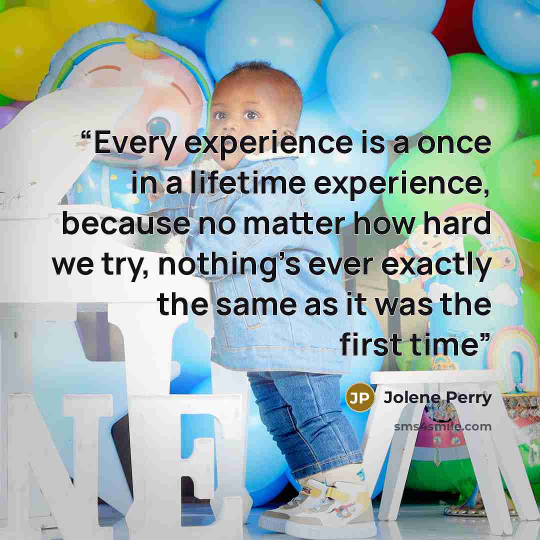 “Every experience is a once in a lifetime experience, because no matter how hard we try, nothing's ever exactly the same as it was the first time” quote by Jolene Perry