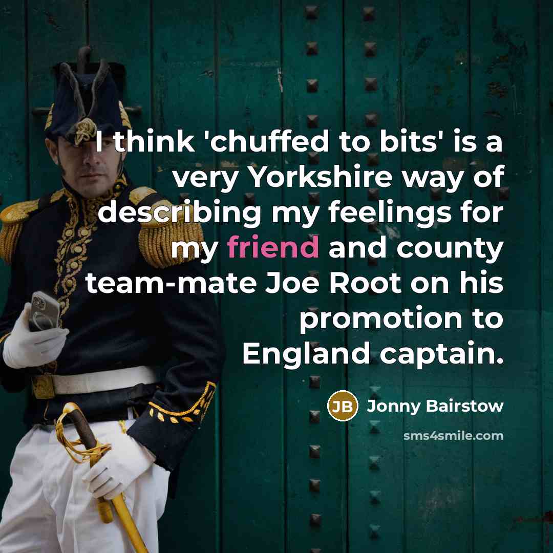 “I think 'chuffed to bits' is a very Yorkshire way of describing my feelings for my friend and county team-mate Joe Root on his promotion to England captain.” quote by Jonny Bairstow