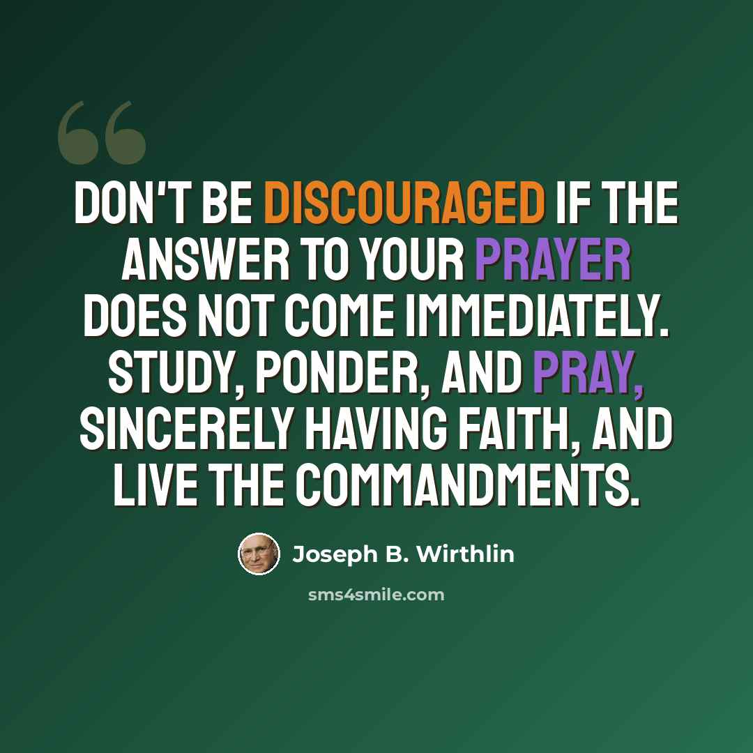 “Don't be discouraged if the answer to your prayer does not come immediately. Study, ponder, and pray, sincerely having faith, and live the commandments.” quote by Joseph B. Wirthlin