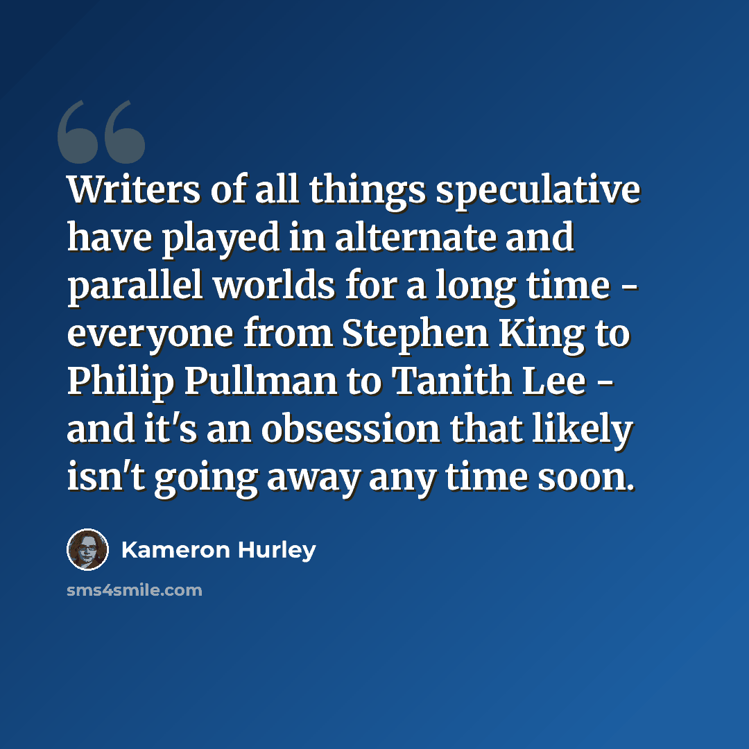 “Writers of all things speculative have played in alternate and parallel worlds for a long time - everyone from Stephen King to Philip Pullman to Tanith Lee - and it's an obsession that likely isn't going away any time soon.” quote by Kameron Hurley