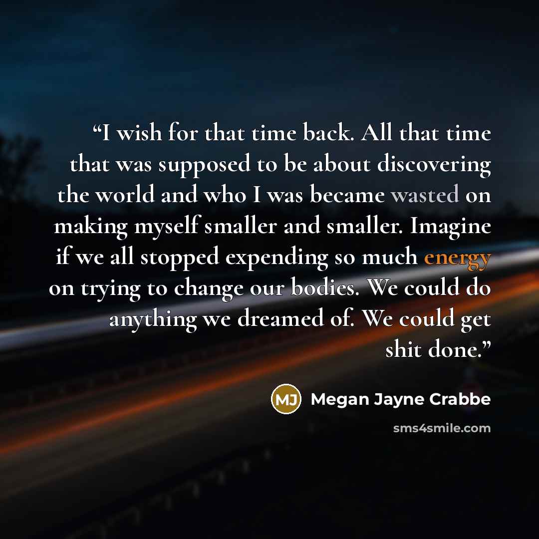 “I wish for that time back. All that time that was supposed to be about discovering the world and who I was became wasted on making myself smaller and smaller. Imagine if we all stopped expending so much energy on trying to change our bodies. We could do anything we dreamed of. We could get shit…” quote by Megan Jayne Crabbe