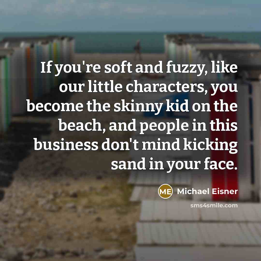 “If you're soft and fuzzy, like our little characters, you become the skinny kid on the beach, and people in this business don't mind kicking sand in your face.” quote by Michael Eisner