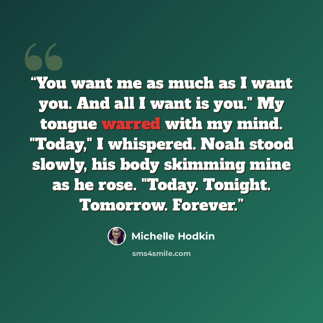 “You want me as much as I want you. And all I want is you." My tongue warred with my mind. "Today," I whispered. Noah stood slowly, his body skimming mine as he rose. "Today. Tonight. Tomorrow. Forever.” quote by Michelle Hodkin