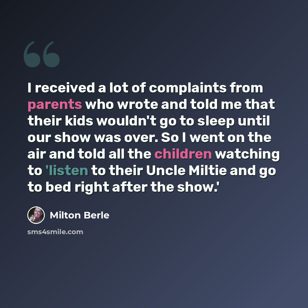 “I received a lot of complaints from parents who wrote and told me that their kids wouldn't go to sleep until our show was over. So I went on the air and told all the children watching to 'listen to their Uncle Miltie and go to bed right after the show.'” quote by Milton Berle