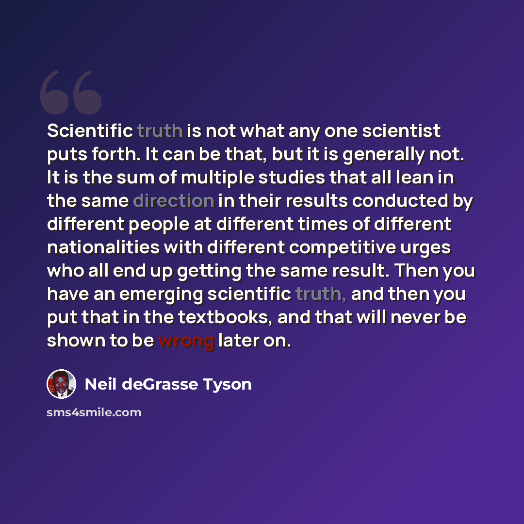 “Scientific truth is not what any one scientist puts forth. It can be that, but it is generally not. It is the sum of multiple studies that all lean in the same direction in their results conducted by different people at different times of different nationalities with different competitive urges…” quote by Neil deGrasse Tyson