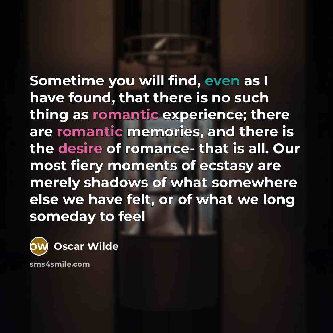 “Sometime you will find, even as I have found, that there is no such thing as romantic experience; there are romantic memories, and there is the desire of romance- that is all. Our most fiery moments of ecstasy are merely shadows of what somewhere else we have felt, or of what we long someday to feel” quote by Oscar Wilde