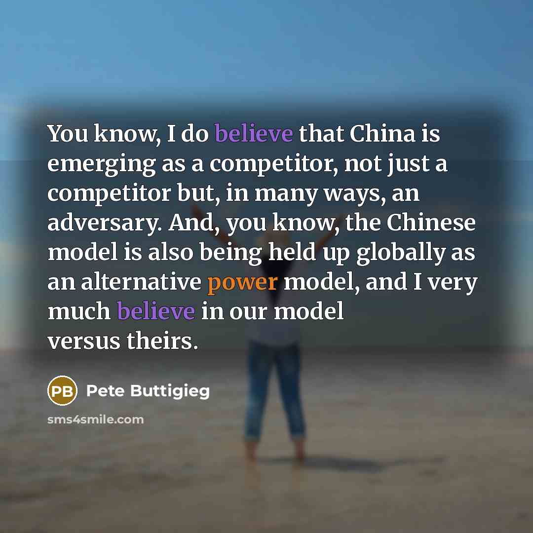 “You know, I do believe that China is emerging as a competitor, not just a competitor but, in many ways, an adversary. And, you know, the Chinese model is also being held up globally as an alternative power model, and I very much believe in our model versus theirs.” quote by Pete Buttigieg