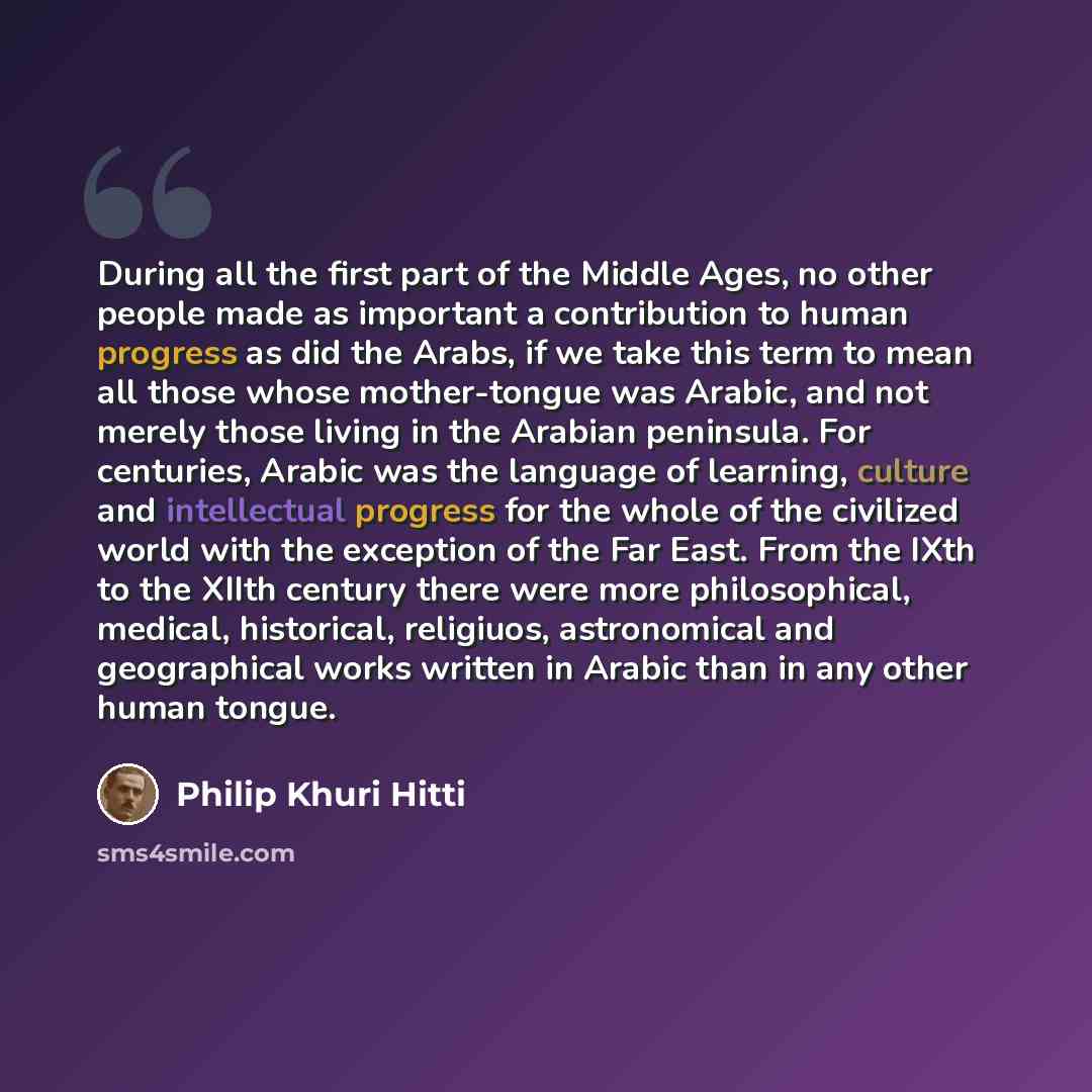 “During all the first part of the Middle Ages, no other people made as important a contribution to human progress as did the Arabs, if we take this term to mean all those whose mother-tongue was Arabic, and not merely those living in the Arabian peninsula. For centuries, Arabic was the language of…” quote by Philip Khuri Hitti