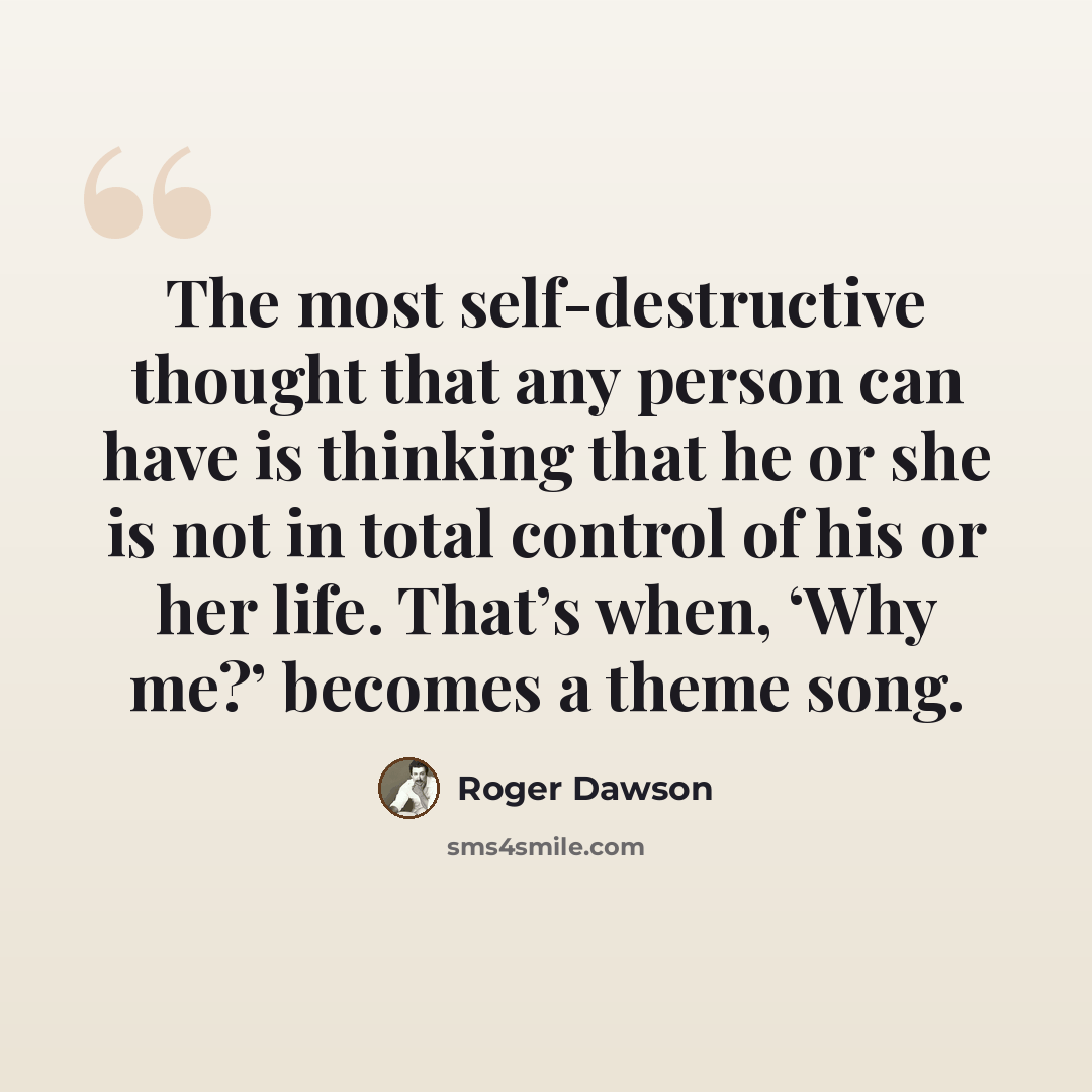 “The most self-destructive thought that any person can have is thinking that he or she is not in total control of his or her life. That’s when, ‘Why me?’ becomes a theme song.” quote by Roger Dawson
