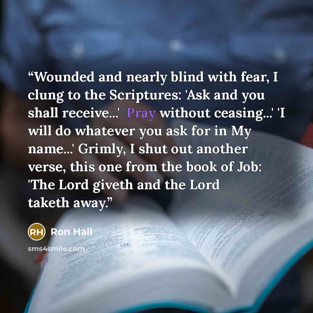 “Wounded and nearly blind with fear, I clung to the Scriptures: 'Ask and you shall receive...' 'Pray without ceasing...' 'I will do whatever you ask for in My name...' Grimly, I shut out another verse, this one from the book of Job: 'The Lord giveth and the Lord taketh away.” quote by Ron Hall