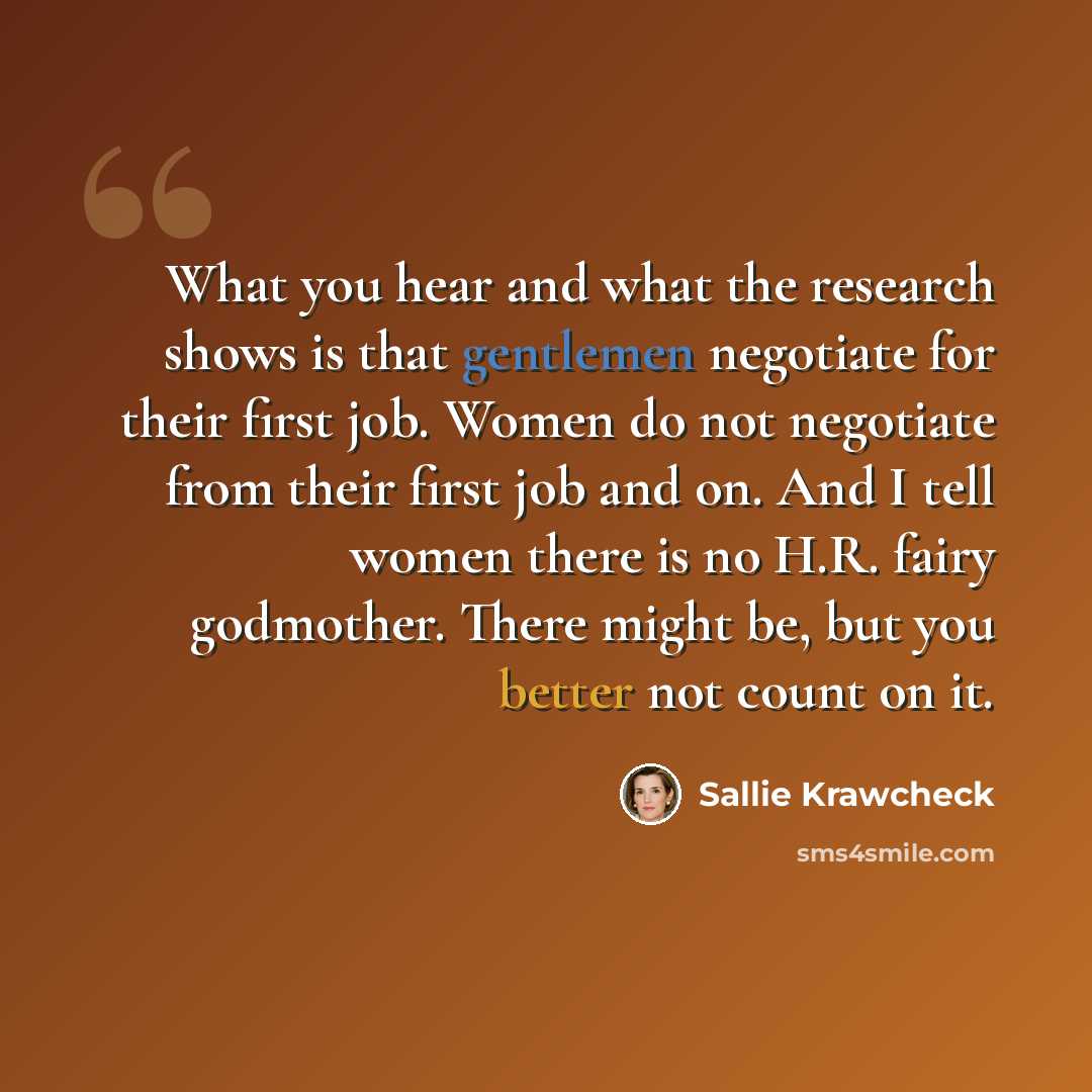 “What you hear and what the research shows is that gentlemen negotiate for their first job. Women do not negotiate from their first job and on. And I tell women there is no H.R. fairy godmother. There might be, but you better not count on it.” quote by Sallie Krawcheck