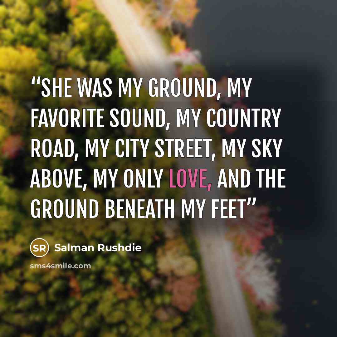 “She was my ground, my favorite sound, my country road, my city street, my sky above, my only love, and the ground beneath my feet” quote by Salman Rushdie