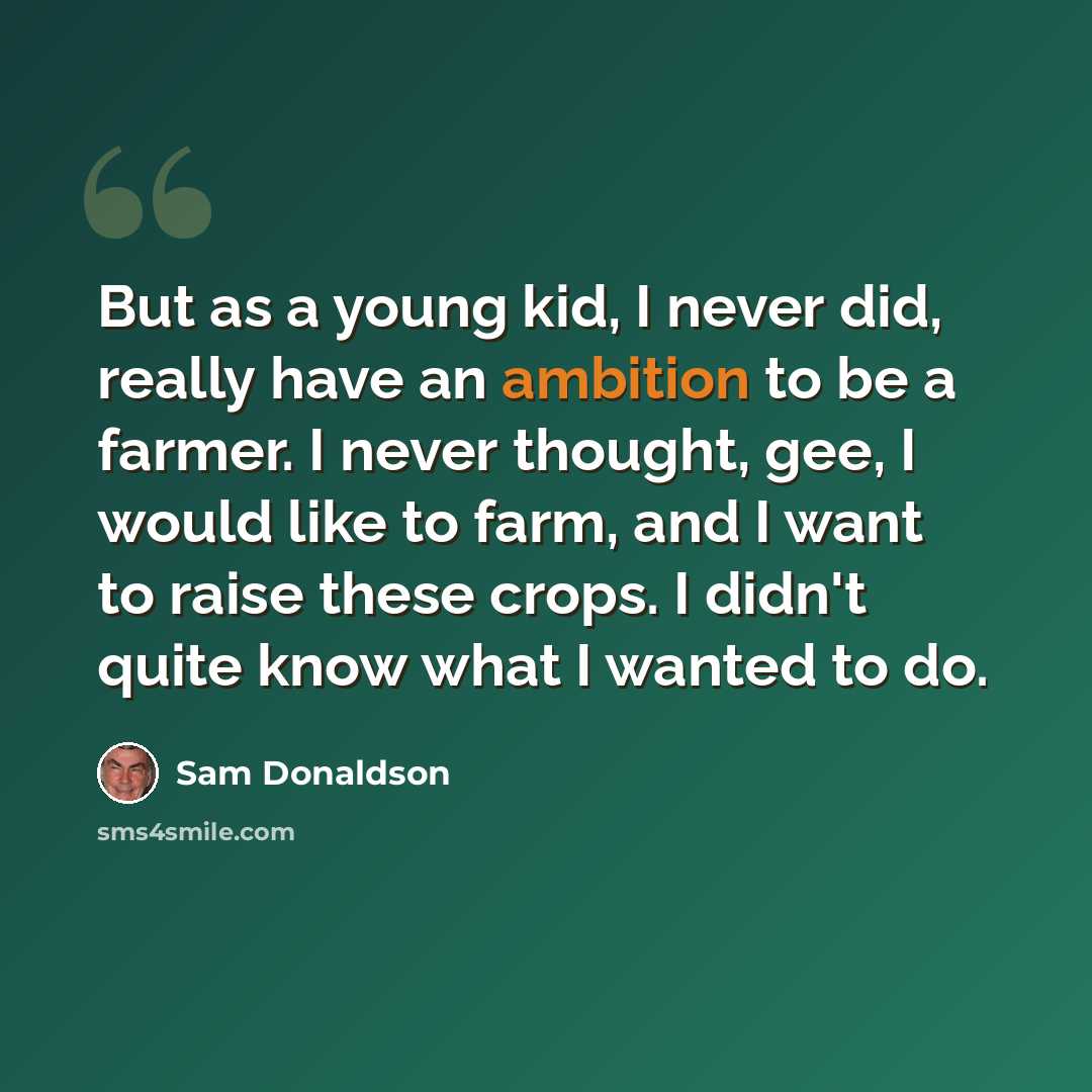 “But as a young kid, I never did, really have an ambition to be a farmer. I never thought, gee, I would like to farm, and I want to raise these crops. I didn't quite know what I wanted to do.” quote by Sam Donaldson