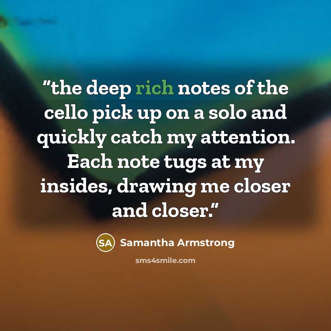 “the deep rich notes of the cello pick up on a solo and quickly catch my attention. Each note tugs at my insides, drawing me closer and closer.” quote by Samantha Armstrong