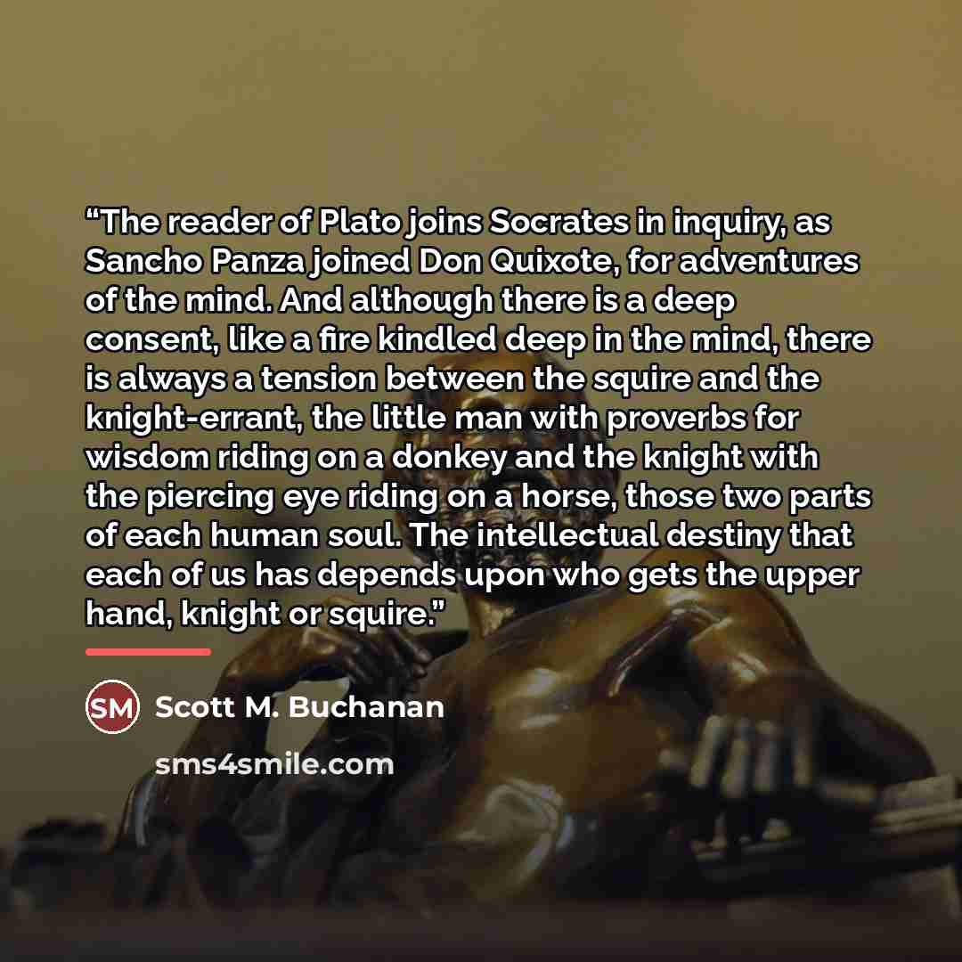 “The reader of Plato joins Socrates in inquiry, as Sancho Panza joined Don Quixote, for adventures of the mind. And although there is a deep consent, like a fire kindled deep in the mind, there is always a tension between the squire and the knight-errant, the little man with proverbs for wisdom…” quote by Scott M. Buchanan