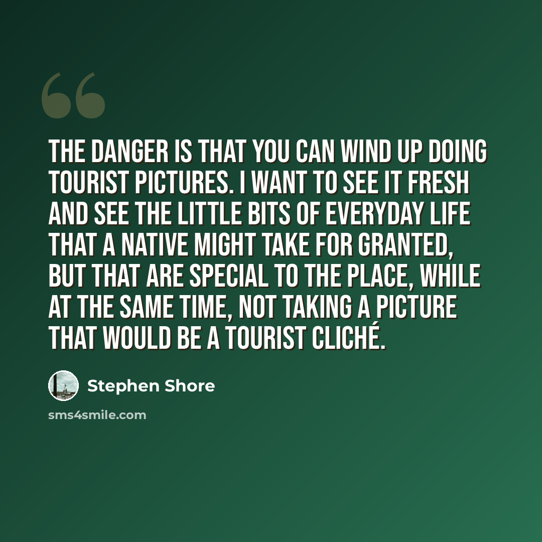 “The danger is that you can wind up doing tourist pictures. I want to see it fresh and see the little bits of everyday life that a native might take for granted, but that are special to the place, while at the same time, not taking a picture that would be a tourist cliché.” quote by Stephen Shore