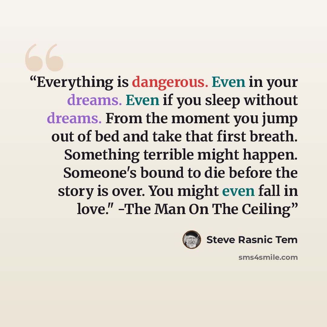 “Everything is dangerous. Even in your dreams. Even if you sleep without dreams. From the moment you jump out of bed and take that first breath. Something terrible might happen. Someone's bound to die before the story is over. You might even fall in love." -The Man On The Ceiling” quote by Steve Rasnic Tem