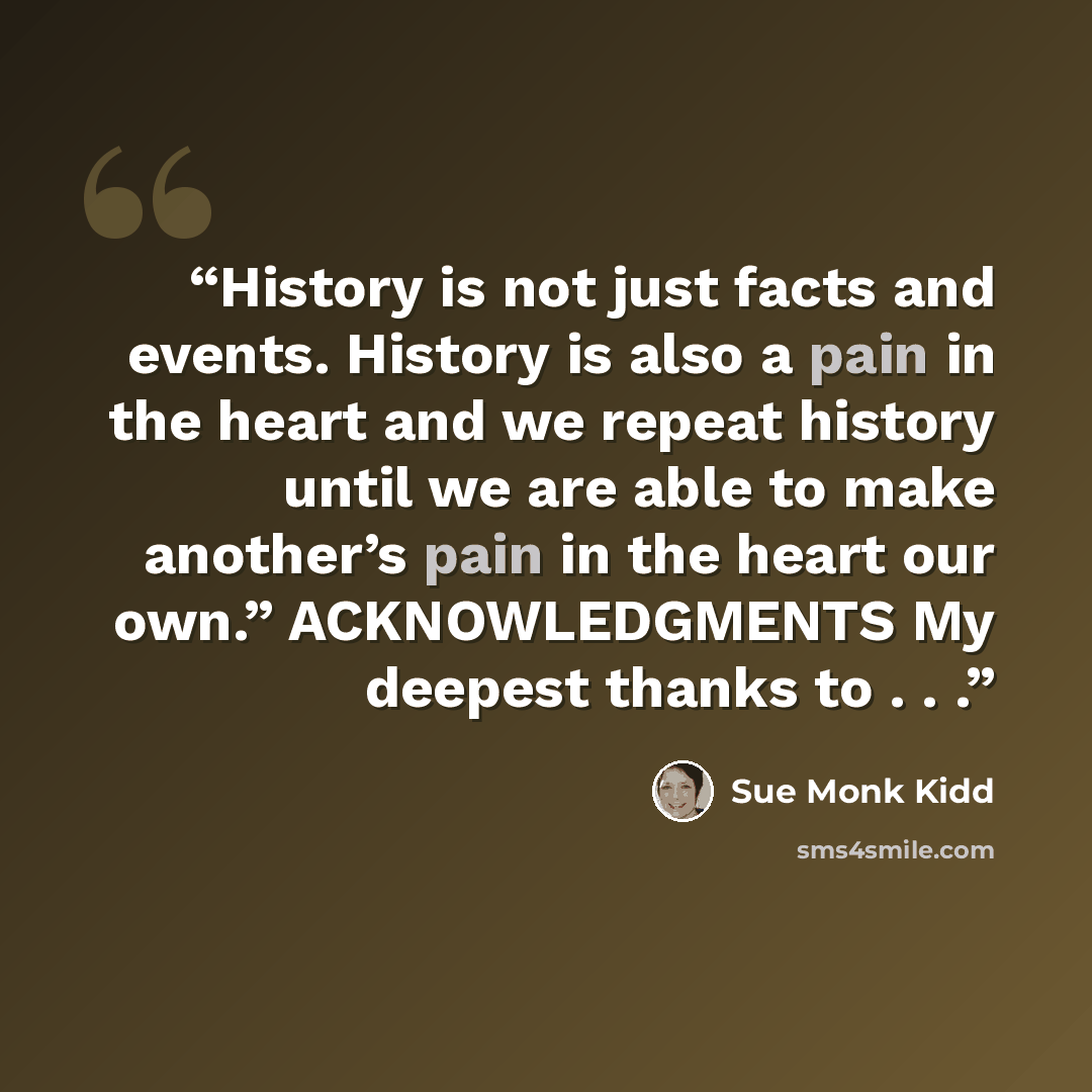 “History is not just facts and events. History is also a pain in the heart and we repeat history until we are able to make another’s pain in the heart our own.” ACKNOWLEDGMENTS My deepest thanks to . . .” quote by Sue Monk Kidd