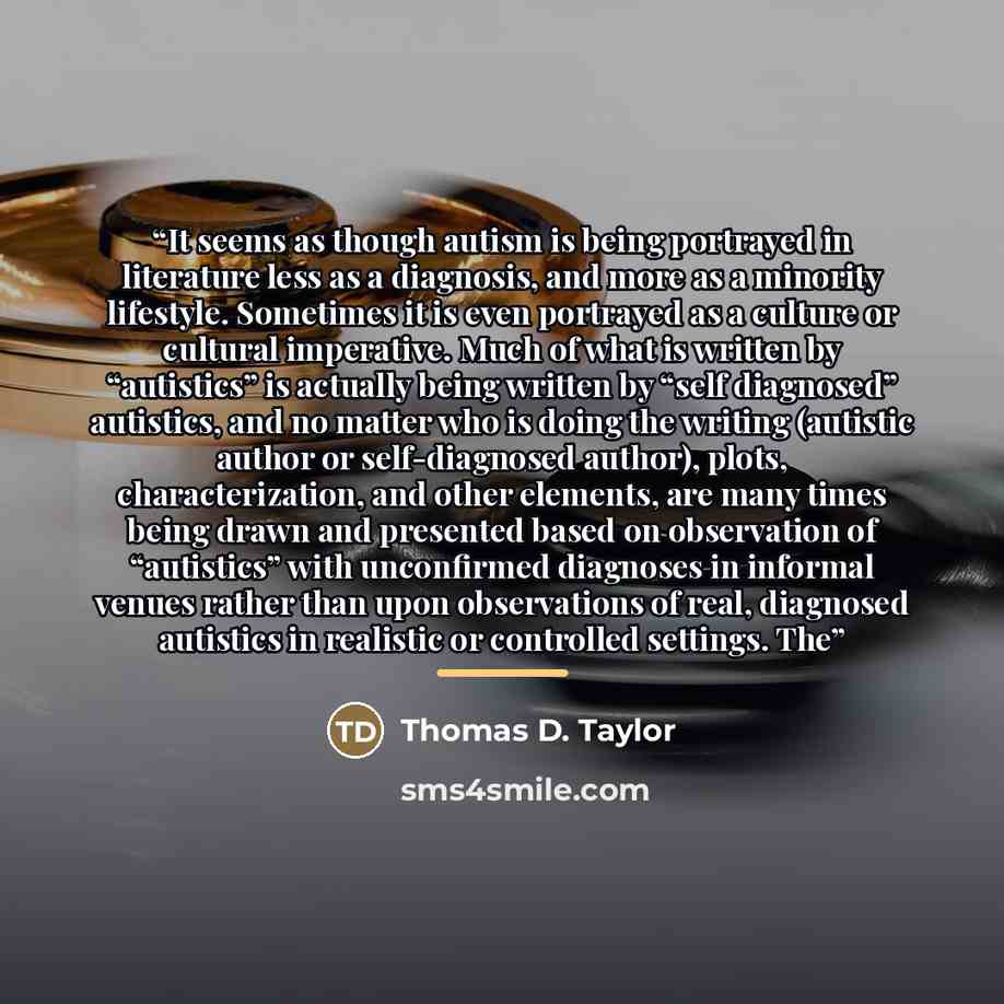 “It seems as though autism is being portrayed in literature less as a diagnosis, and more as a minority lifestyle. Sometimes it is even portrayed as a culture or cultural imperative. Much of what is written by “autistics” is actually being written by “self diagnosed” autistics, and no matter who is…” quote by Thomas D. Taylor